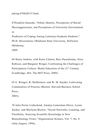 joking-070620137.html.
67Enedelia Sauceda, "Ethnic Identity, Perceptions of Racial
Microaggressions, and Perceptions of University Environment
as
Predictors of Coping Among Latino(a) Graduate Students."
Ph.D. Dissertation, Oklahoma State University, Stillwater
Oklahoma,
2009.
68 Henry Jenkins, with Katie Clinton, Ravi Purushotma, Alice
Robison, and Margaret Weigel, Confronting the Challenges of
Participatory Culture: Media Education of the 21" Century
(Cambridge, MA: The MIT Press, 2009).
65 E. Wenger, R. McDermott, and W. M. Snyder, Cultivating
Communities of Practice (Boston: Harvard Business School
Press,
2003).
70 Julia Porter Liebeskind, Amalya Lumerman Oliver, Lynne
Zucker, and Marilynn Brewer, "Social Networks, Learning, and
Flexibility: Sourcing Scientific Knowledge in New
Biotechnology Firms," Organization Science, Vol. 7, No. 4
(July-August, 1996),
 
