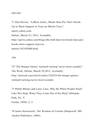 428-443.
71 Dan Devine, "LeBron James, Miami Heat Put Their Hoods
Up to Show Support in Trayvon Martin Case,"
sports.yahoo.com.
Online, March 23, 2012. Available:
http://sports.yahoo.com/blogs/nba-ball-dont-lie/miami-heat-put-
hoods-show-support-trayvon-
martin-182102000.html.
190
72" The Hunger Games 'stomach-turning' racist tweet scandal,"
The Week. Online, March 29,2012. Available:
http://meweek.com/article/index/226225/the-hunger-games-
stomach-turning-racist-tweet-scandal.
73 Philip Milano and Larry Lane, Why Do White People Smell
Like Wet Dogs When They Come Out of the Rain? (Orlando
Park, FL: Y
Forum, 1999), 2, 3.
74 James Surowiecki, The Wisdom of Crowds (Harpswell, ME:
Anchor Publishers, 2005).
 
