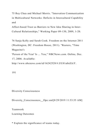 75 Roy Chua and Michael Morris. "Innovation Communication
in Multicultural Networks: Deficits in Intercultural Capability
and
Affect-based Trust as Barriers to New Idea Sharing in Inter-
Cultural Relationships," Working Paper 09-130, 2009, 1-20.
76 Sanja Kelly and Sarah Cook. Freedom on the Internet 2011
(Washington, DC: Freedom House, 2011). "Reuters, "Time
Magazine's
'Person of the Year' Is ... You," NBCNews.com. Online, Dec.
17, 2006. Available:
http://www.nbcnews.com/id/16242528/#.UU81a0xEJcY.
191
Diversity Consciousness
Diversity_Consciousness__Ope.xml[8/29/2019 11:53:55 AM]
Teamwork
Learning Outcomes
* Explain the significance of teams today.
 