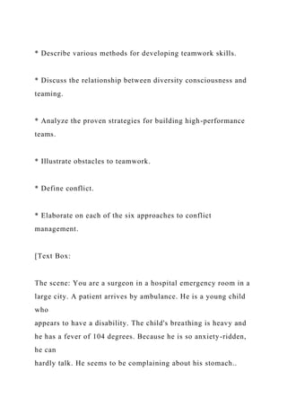 * Describe various methods for developing teamwork skills.
* Discuss the relationship between diversity consciousness and
teaming.
* Analyze the proven strategies for building high-performance
teams.
* Illustrate obstacles to teamwork.
* Define conflict.
* Elaborate on each of the six approaches to conflict
management.
[Text Box:
The scene: You are a surgeon in a hospital emergency room in a
large city. A patient arrives by ambulance. He is a young child
who
appears to have a disability. The child's breathing is heavy and
he has a fever of 104 degrees. Because he is so anxiety-ridden,
he can
hardly talk. He seems to be complaining about his stomach..
 
