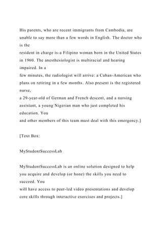 His parents, who are recent immigrants from Cambodia, are
unable to say more than a few words in English. The doctor who
is the
resident in charge is-a Filipino woman born in the United States
in 1960. The anesthesiologist is multiracial and hearing
impaired. In a
few minutes, the radiologist will arrive: a Cuban-American who
plans on retiring in a few months. Also present is the registered
nurse,
a 29-year-old of German and French descent, and a nursing
assistant, a young Nigerian man who just completed his
education. You
and other members of this team must deal with this emergency.]
[Text Box:
MyStudentSuccessLab
MyStudentSuccessLab is an online solution designed to help
you acquire and develop (or hone) the skills you need to
succeed. You
will have access to peer-led video presentations and develop
core skills through interactive exercises and projects.]
 