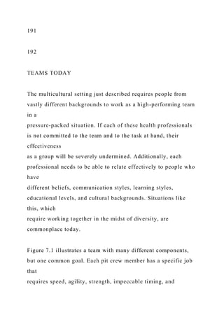 191
192
TEAMS TODAY
The multicultural setting just described requires people from
vastly different backgrounds to work as a high-performing team
in a
pressure-packed situation. If each of these health professionals
is not committed to the team and to the task at hand, their
effectiveness
as a group will be severely undermined. Additionally, each
professional needs to be able to relate effectively to people who
have
different beliefs, communication styles, learning styles,
educational levels, and cultural backgrounds. Situations like
this, which
require working together in the midst of diversity, are
commonplace today.
Figure 7.1 illustrates a team with many different components,
but one common goal. Each pit crew member has a specific job
that
requires speed, agility, strength, impeccable timing, and
 