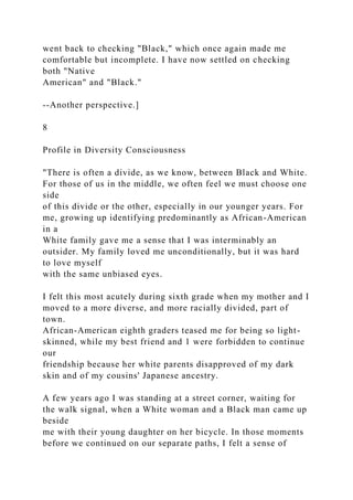 went back to checking "Black," which once again made me
comfortable but incomplete. I have now settled on checking
both "Native
American" and "Black."
--Another perspective.]
8
Profile in Diversity Consciousness
"There is often a divide, as we know, between Black and White.
For those of us in the middle, we often feel we must choose one
side
of this divide or the other, especially in our younger years. For
me, growing up identifying predominantly as African-American
in a
White family gave me a sense that I was interminably an
outsider. My family loved me unconditionally, but it was hard
to love myself
with the same unbiased eyes.
I felt this most acutely during sixth grade when my mother and I
moved to a more diverse, and more racially divided, part of
town.
African-American eighth graders teased me for being so light-
skinned, while my best friend and 1 were forbidden to continue
our
friendship because her white parents disapproved of my dark
skin and of my cousins' Japanese ancestry.
A few years ago I was standing at a street corner, waiting for
the walk signal, when a White woman and a Black man came up
beside
me with their young daughter on her bicycle. In those moments
before we continued on our separate paths, I felt a sense of
 