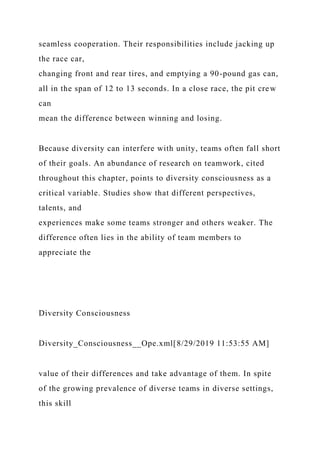 seamless cooperation. Their responsibilities include jacking up
the race car,
changing front and rear tires, and emptying a 90-pound gas can,
all in the span of 12 to 13 seconds. In a close race, the pit crew
can
mean the difference between winning and losing.
Because diversity can interfere with unity, teams often fall short
of their goals. An abundance of research on teamwork, cited
throughout this chapter, points to diversity consciousness as a
critical variable. Studies show that different perspectives,
talents, and
experiences make some teams stronger and others weaker. The
difference often lies in the ability of team members to
appreciate the
Diversity Consciousness
Diversity_Consciousness__Ope.xml[8/29/2019 11:53:55 AM]
value of their differences and take advantage of them. In spite
of the growing prevalence of diverse teams in diverse settings,
this skill
 