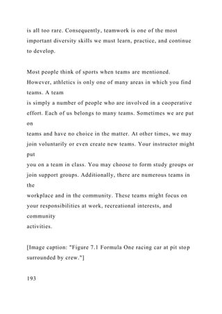 is all too rare. Consequently, teamwork is one of the most
important diversity skills we must learn, practice, and continue
to develop.
Most people think of sports when teams are mentioned.
However, athletics is only one of many areas in which you find
teams. A team
is simply a number of people who are involved in a cooperative
effort. Each of us belongs to many teams. Sometimes we are put
on
teams and have no choice in the matter. At other times, we may
join voluntarily or even create new teams. Your instructor might
put
you on a team in class. You may choose to form study groups or
join support groups. Additionally, there are numerous teams in
the
workplace and in the community. These teams might focus on
your responsibilities at work, recreational interests, and
community
activities.
[Image caption: "Figure 7.1 Formula One racing car at pit stop
surrounded by crew."]
193
 