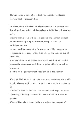 The key thing to remember is that you cannot avoid teams--
they are part of everyday life.
However, there are instances when teams are not necessary or
desirable. Some tasks lend themselves to individuals. It may not
make
sense to form a team if time is a concern and the task is clear-
cut and relatively simple. However, many tasks in the
workplace are too
complex and too demanding for one person. Moreover, some
jobs require more cooperation than others. The same is true of
sports and
other activities. A long-distance truck driver does not need to
possess the same teaming skills as a police officer, an airline
pilot, or a
member of the pit crew mentioned earlier in the chapter.
When we find ourselves on teams, we tend to want to work with
people who are similar to us. However, most teams are made up
of
individuals who are different in any number of ways. As stated
repeatedly, diversity means more than differences in race and
gender.
When talking about teams in the workplace, the concept of
 