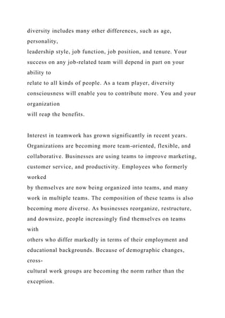diversity includes many other differences, such as age,
personality,
leadership style, job function, job position, and tenure. Your
success on any job-related team will depend in part on your
ability to
relate to all kinds of people. As a team player, diversity
consciousness will enable you to contribute more. You and your
organization
will reap the benefits.
Interest in teamwork has grown significantly in recent years.
Organizations are becoming more team-oriented, flexible, and
collaborative. Businesses are using teams to improve marketing,
customer service, and productivity. Employees who formerly
worked
by themselves are now being organized into teams, and many
work in multiple teams. The composition of these teams is also
becoming more diverse. As businesses reorganize, restructure,
and downsize, people increasingly find themselves on teams
with
others who differ markedly in terms of their employment and
educational backgrounds. Because of demographic changes,
cross-
cultural work groups are becoming the norm rather than the
exception.
 