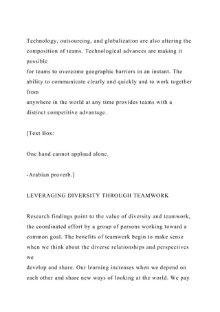 Technology, outsourcing, and globalization are also altering the
composition of teams. Technological advances are making it
possible
for teams to overcome geographic barriers in an instant. The
ability to communicate clearly and quickly and to work together
from
anywhere in the world at any time provides teams with a
distinct competitive advantage.
[Text Box:
One hand cannot applaud alone.
-Arabian proverb.]
LEVERAGING DIVERSITY THROUGH TEAMWORK
Research findings point to the value of diversity and teamwork,
the coordinated effort by a group of persons working toward a
common goal. The benefits of teamwork begin to make sense
when we think about the diverse relationships and perspectives
we
develop and share. Our learning increases when we depend on
each other and share new ways of looking at the world. We pay
 