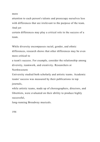 more
attention to each person's talents and preoccupy ourselves less
with differences that are irrelevant to the purpose of the team.
And yet
certain differences may play a critical role in the success of a
team.
While diversity encompasses racial, gender, and ethnic
differences, research shows that other differences may be even
more critical to
a team's success. For example, consider the relationship among
diversity, teamwork, and creativity. Researchers at
Northwestern
University studied both scholarly and artistic teams. Academic
teams' success was measured by their publications in top
journals,
while artistic teams, made up of choreographers, directors, and
librettists, were evaluated on their ability to produce highly
successful,
long-running Broadway musicals.
194
 