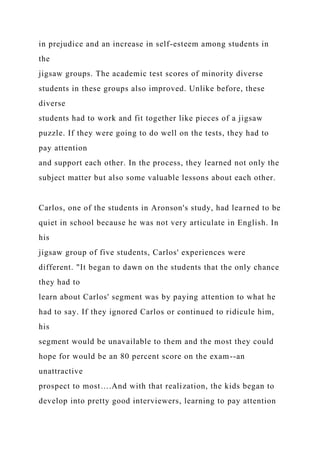 in prejudice and an increase in self-esteem among students in
the
jigsaw groups. The academic test scores of minority diverse
students in these groups also improved. Unlike before, these
diverse
students had to work and fit together like pieces of a jigsaw
puzzle. If they were going to do well on the tests, they had to
pay attention
and support each other. In the process, they learned not only the
subject matter but also some valuable lessons about each other.
Carlos, one of the students in Aronson's study, had learned to be
quiet in school because he was not very articulate in English. In
his
jigsaw group of five students, Carlos' experiences were
different. "It began to dawn on the students that the only chance
they had to
learn about Carlos' segment was by paying attention to what he
had to say. If they ignored Carlos or continued to ridicule him,
his
segment would be unavailable to them and the most they could
hope for would be an 80 percent score on the exam--an
unattractive
prospect to most….And with that realization, the kids began to
develop into pretty good interviewers, learning to pay attention
 