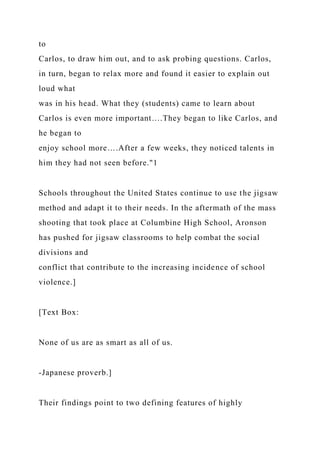 to
Carlos, to draw him out, and to ask probing questions. Carlos,
in turn, began to relax more and found it easier to explain out
loud what
was in his head. What they (students) came to learn about
Carlos is even more important….They began to like Carlos, and
he began to
enjoy school more….After a few weeks, they noticed talents in
him they had not seen before."1
Schools throughout the United States continue to use the jigsaw
method and adapt it to their needs. In the aftermath of the mass
shooting that took place at Columbine High School, Aronson
has pushed for jigsaw classrooms to help combat the social
divisions and
conflict that contribute to the increasing incidence of school
violence.]
[Text Box:
None of us are as smart as all of us.
-Japanese proverb.]
Their findings point to two defining features of highly
 