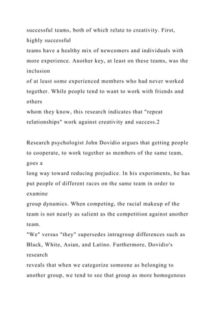 successful teams, both of which relate to creativity. First,
highly successful
teams have a healthy mix of newcomers and individuals with
more experience. Another key, at least on these teams, was the
inclusion
of at least some experienced members who had never worked
together. While people tend to want to work with friends and
others
whom they know, this research indicates that "repeat
relationships" work against creativity and success.2
Research psychologist John Dovidio argues that getting people
to cooperate, to work together as members of the same team,
goes a
long way toward reducing prejudice. In his experiments, he has
put people of different races on the same team in order to
examine
group dynamics. When competing, the racial makeup of the
team is not nearly as salient as the competition against another
team.
"We" versus "they" supersedes intragroup differences such as
Black, White, Asian, and Latino. Furthermore, Dovidio's
research
reveals that when we categorize someone as belonging to
another group, we tend to see that group as more homogenous
 