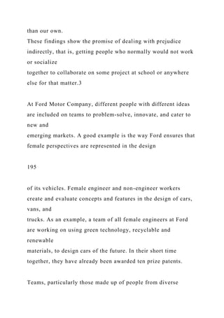 than our own.
These findings show the promise of dealing with prejudice
indirectly, that is, getting people who normally would not work
or socialize
together to collaborate on some project at school or anywhere
else for that matter.3
At Ford Motor Company, different people with different ideas
are included on teams to problem-solve, innovate, and cater to
new and
emerging markets. A good example is the way Ford ensures that
female perspectives are represented in the design
195
of its vehicles. Female engineer and non-engineer workers
create and evaluate concepts and features in the design of cars,
vans, and
trucks. As an example, a team of all female engineers at Ford
are working on using green technology, recyclable and
renewable
materials, to design cars of the future. In their short time
together, they have already been awarded ten prize patents.
Teams, particularly those made up of people from diverse
 