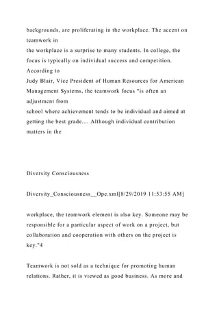 backgrounds, are proliferating in the workplace. The accent on
teamwork in
the workplace is a surprise to many students. In college, the
focus is typically on individual success and competition.
According to
Judy Blair, Vice President of Human Resources for American
Management Systems, the teamwork focus "is often an
adjustment from
school where achievement tends to be individual and aimed at
getting the best grade.... Although individual contribution
matters in the
Diversity Consciousness
Diversity_Consciousness__Ope.xml[8/29/2019 11:53:55 AM]
workplace, the teamwork element is also key. Someone may be
responsible for a particular aspect of work on a project, but
collaboration and cooperation with others on the project is
key."4
Teamwork is not sold as a technique for promoting human
relations. Rather, it is viewed as good business. As more and
 