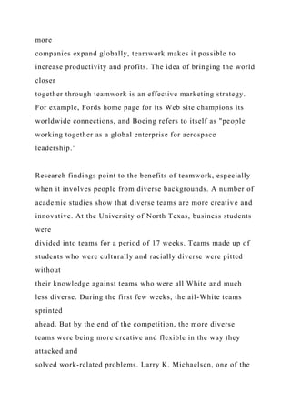 more
companies expand globally, teamwork makes it possible to
increase productivity and profits. The idea of bringing the world
closer
together through teamwork is an effective marketing strategy.
For example, Fords home page for its Web site champions its
worldwide connections, and Boeing refers to itself as "people
working together as a global enterprise for aerospace
leadership."
Research findings point to the benefits of teamwork, especially
when it involves people from diverse backgrounds. A number of
academic studies show that diverse teams are more creative and
innovative. At the University of North Texas, business students
were
divided into teams for a period of 17 weeks. Teams made up of
students who were culturally and racially diverse were pitted
without
their knowledge against teams who were all White and much
less diverse. During the first few weeks, the ail-White teams
sprinted
ahead. But by the end of the competition, the more diverse
teams were being more creative and flexible in the way they
attacked and
solved work-related problems. Larry K. Michaelsen, one of the
 