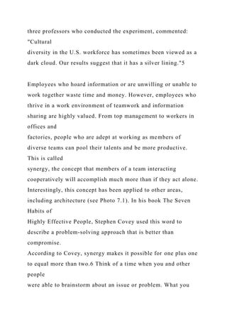 three professors who conducted the experiment, commented:
"Cultural
diversity in the U.S. workforce has sometimes been viewed as a
dark cloud. Our results suggest that it has a silver lining."5
Employees who hoard information or are unwilling or unable to
work together waste time and money. However, employees who
thrive in a work environment of teamwork and information
sharing are highly valued. From top management to workers in
offices and
factories, people who are adept at working as members of
diverse teams can pool their talents and be more productive.
This is called
synergy, the concept that members of a team interacting
cooperatively will accomplish much more than if they act alone.
Interestingly, this concept has been applied to other areas,
including architecture (see Photo 7.1). In his book The Seven
Habits of
Highly Effective People, Stephen Covey used this word to
describe a problem-solving approach that is better than
compromise.
According to Covey, synergy makes it possible for one plus one
to equal more than two.6 Think of a time when you and other
people
were able to brainstorm about an issue or problem. What you
 
