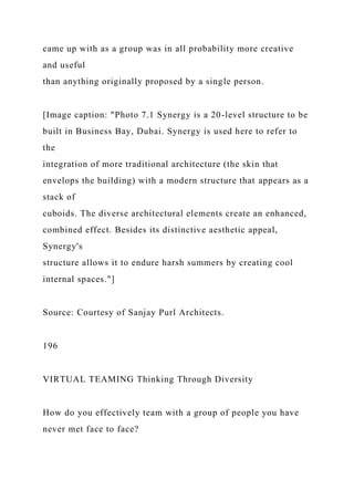 came up with as a group was in all probability more creative
and useful
than anything originally proposed by a single person.
[Image caption: "Photo 7.1 Synergy is a 20-level structure to be
built in Business Bay, Dubai. Synergy is used here to refer to
the
integration of more traditional architecture (the skin that
envelops the building) with a modern structure that appears as a
stack of
cuboids. The diverse architectural elements create an enhanced,
combined effect. Besides its distinctive aesthetic appeal,
Synergy's
structure allows it to endure harsh summers by creating cool
internal spaces."]
Source: Courtesy of Sanjay Purl Architects.
196
VIRTUAL TEAMING Thinking Through Diversity
How do you effectively team with a group of people you have
never met face to face?
 