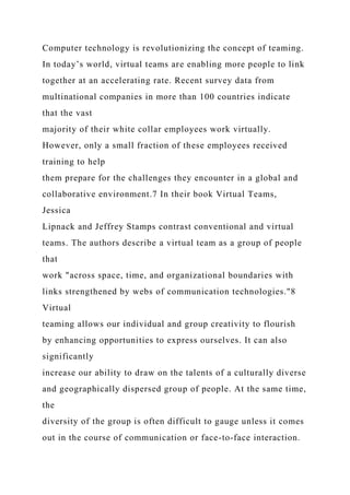 Computer technology is revolutionizing the concept of teaming.
In today’s world, virtual teams are enabling more people to link
together at an accelerating rate. Recent survey data from
multinational companies in more than 100 countries indicate
that the vast
majority of their white collar employees work virtually.
However, only a small fraction of these employees received
training to help
them prepare for the challenges they encounter in a global and
collaborative environment.7 In their book Virtual Teams,
Jessica
Lipnack and Jeffrey Stamps contrast conventional and virtual
teams. The authors describe a virtual team as a group of people
that
work "across space, time, and organizational boundaries with
links strengthened by webs of communication technologies."8
Virtual
teaming allows our individual and group creativity to flourish
by enhancing opportunities to express ourselves. It can also
significantly
increase our ability to draw on the talents of a culturally diverse
and geographically dispersed group of people. At the same time,
the
diversity of the group is often difficult to gauge unless it comes
out in the course of communication or face-to-face interaction.
 
