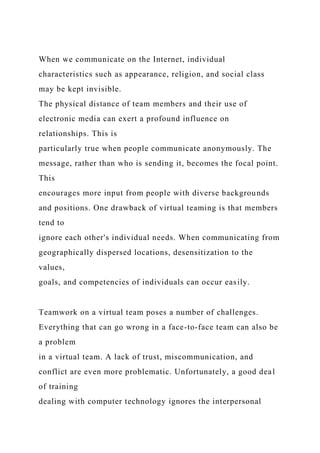 When we communicate on the Internet, individual
characteristics such as appearance, religion, and social class
may be kept invisible.
The physical distance of team members and their use of
electronic media can exert a profound influence on
relationships. This is
particularly true when people communicate anonymously. The
message, rather than who is sending it, becomes the focal point.
This
encourages more input from people with diverse backgrounds
and positions. One drawback of virtual teaming is that members
tend to
ignore each other's individual needs. When communicating from
geographically dispersed locations, desensitization to the
values,
goals, and competencies of individuals can occur easily.
Teamwork on a virtual team poses a number of challenges.
Everything that can go wrong in a face-to-face team can also be
a problem
in a virtual team. A lack of trust, miscommunication, and
conflict are even more problematic. Unfortunately, a good deal
of training
dealing with computer technology ignores the interpersonal
 