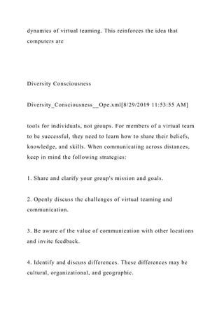 dynamics of virtual teaming. This reinforces the idea that
computers are
Diversity Consciousness
Diversity_Consciousness__Ope.xml[8/29/2019 11:53:55 AM]
tools for individuals, not groups. For members of a virtual team
to be successful, they need to learn how to share their beliefs,
knowledge, and skills. When communicating across distances,
keep in mind the following strategies:
1. Share and clarify your group's mission and goals.
2. Openly discuss the challenges of virtual teaming and
communication.
3. Be aware of the value of communication with other locations
and invite feedback.
4. Identify and discuss differences. These differences may be
cultural, organizational, and geographic.
 