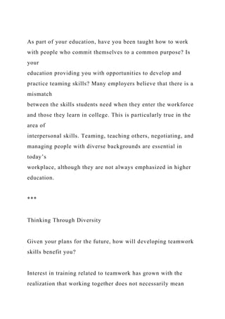 As part of your education, have you been taught how to work
with people who commit themselves to a common purpose? Is
your
education providing you with opportunities to develop and
practice teaming skills? Many employers believe that there is a
mismatch
between the skills students need when they enter the workforce
and those they learn in college. This is particularly true in the
area of
interpersonal skills. Teaming, teaching others, negotiating, and
managing people with diverse backgrounds are essential in
today’s
workplace, although they are not always emphasized in higher
education.
***
Thinking Through Diversity
Given your plans for the future, how will developing teamwork
skills benefit you?
Interest in training related to teamwork has grown with the
realization that working together does not necessarily mean
 