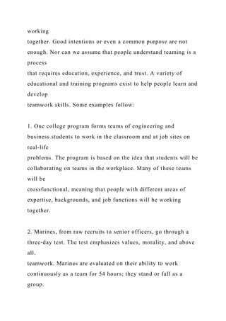 working
together. Good intentions or even a common purpose are not
enough. Nor can we assume that people understand teaming is a
process
that requires education, experience, and trust. A variety of
educational and training programs exist to help people learn and
develop
teamwork skills. Some examples follow:
1. One college program forms teams of engineering and
business students to work in the classroom and at job sites on
real-life
problems. The program is based on the idea that students will be
collaborating on teams in the workplace. Many of these teams
will be
crossfunctional, meaning that people with different areas of
expertise, backgrounds, and job functions will be working
together.
2. Marines, from raw recruits to senior officers, go through a
three-day test. The test emphasizes values, morality, and above
all,
teamwork. Marines are evaluated on their ability to work
continuously as a team for 54 hours; they stand or fall as a
group.
 