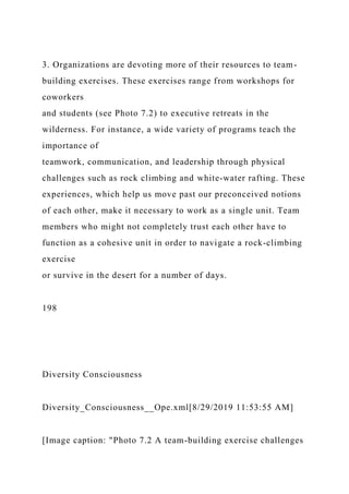 3. Organizations are devoting more of their resources to team-
building exercises. These exercises range from workshops for
coworkers
and students (see Photo 7.2) to executive retreats in the
wilderness. For instance, a wide variety of programs teach the
importance of
teamwork, communication, and leadership through physical
challenges such as rock climbing and white-water rafting. These
experiences, which help us move past our preconceived notions
of each other, make it necessary to work as a single unit. Team
members who might not completely trust each other have to
function as a cohesive unit in order to navigate a rock-climbing
exercise
or survive in the desert for a number of days.
198
Diversity Consciousness
Diversity_Consciousness__Ope.xml[8/29/2019 11:53:55 AM]
[Image caption: "Photo 7.2 A team-building exercise challenges
 