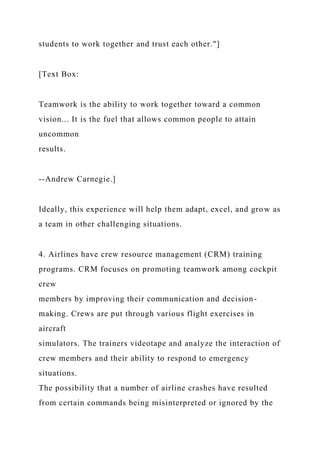 students to work together and trust each other."]
[Text Box:
Teamwork is the ability to work together toward a common
vision... It is the fuel that allows common people to attain
uncommon
results.
--Andrew Carnegie.]
Ideally, this experience will help them adapt, excel, and grow as
a team in other challenging situations.
4. Airlines have crew resource management (CRM) training
programs. CRM focuses on promoting teamwork among cockpit
crew
members by improving their communication and decision-
making. Crews are put through various flight exercises in
aircraft
simulators. The trainers videotape and analyze the interaction of
crew members and their ability to respond to emergency
situations.
The possibility that a number of airline crashes have resulted
from certain commands being misinterpreted or ignored by the
 