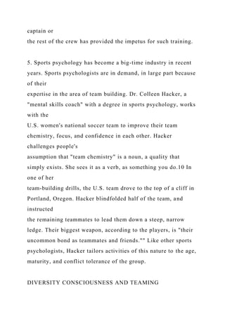 captain or
the rest of the crew has provided the impetus for such training.
5. Sports psychology has become a big-time industry in recent
years. Sports psychologists are in demand, in large part because
of their
expertise in the area of team building. Dr. Colleen Hacker, a
"mental skills coach" with a degree in sports psychology, works
with the
U.S. women's national soccer team to improve their team
chemistry, focus, and confidence in each other. Hacker
challenges people's
assumption that "team chemistry" is a noun, a quality that
simply exists. She sees it as a verb, as something you do.10 In
one of her
team-building drills, the U.S. team drove to the top of a cliff in
Portland, Oregon. Hacker blindfolded half of the team, and
instructed
the remaining teammates to lead them down a steep, narrow
ledge. Their biggest weapon, according to the players, is "their
uncommon bond as teammates and friends."" Like other sports
psychologists, Hacker tailors activities of this nature to the age,
maturity, and conflict tolerance of the group.
DIVERSITY CONSCIOUSNESS AND TEAMING
 