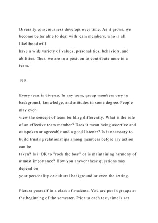 Diversity consciousness develops over time. As it grows, we
become better able to deal with team members, who in all
likelihood will
have a wide variety of values, personalities, behaviors, and
abilities. Thus, we are in a position to contribute more to a
team.
199
Every team is diverse. In any team, group members vary in
background, knowledge, and attitudes to some degree. People
may even
view the concept of team building differently. What is the role
of an effective team member? Does it mean being assertive and
outspoken or agreeable and a good listener? Is it necessary to
build trusting relationships among members before any action
can be
taken? Is it OK to "rock the boat" or is maintaining harmony of
utmost importance? How you answer these questions may
depend on
your personality or cultural background or even the setting.
Picture yourself in a class of students. You are put in groups at
the beginning of the semester. Prior to each test, time is set
 