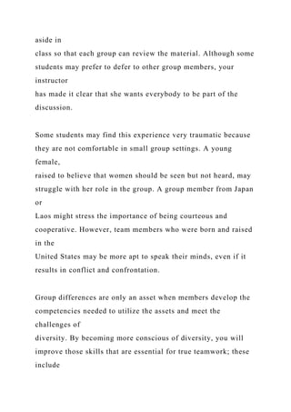 aside in
class so that each group can review the material. Although some
students may prefer to defer to other group members, your
instructor
has made it clear that she wants everybody to be part of the
discussion.
Some students may find this experience very traumatic because
they are not comfortable in small group settings. A young
female,
raised to believe that women should be seen but not heard, may
struggle with her role in the group. A group member from Japan
or
Laos might stress the importance of being courteous and
cooperative. However, team members who were born and raised
in the
United States may be more apt to speak their minds, even if it
results in conflict and confrontation.
Group differences are only an asset when members develop the
competencies needed to utilize the assets and meet the
challenges of
diversity. By becoming more conscious of diversity, you will
improve those skills that are essential for true teamwork; these
include
 