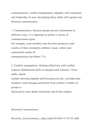 communication, conflict management, empathy, self-evaluation,
and leadership. In turn, developing these skills will expand your
diversity consciousness.
1. Communication. Because people process information in
different ways, it is important to utilize a variety of
communication styles.
For example, team members may be more productive and
creative if they constantly combine visual, verbal, and
experiential modes of
communication (see Photo 7.3).
2. Conflict management. Dealing effectively with conflict
requires fundamental skills in interpersonal relations. These
skills, which
include showing empathy and listening actively, can help team
members work through and benefit from conflict. Conflict in
groups is
discussed in more detail toward the end of this chapter.
Diversity Consciousness
Diversity_Consciousness__Ope.xml[8/29/2019 11:53:55 AM]
 