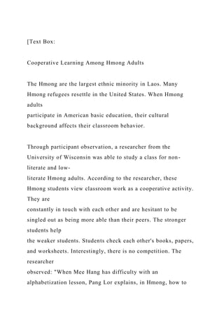 [Text Box:
Cooperative Learning Among Hmong Adults
The Hmong are the largest ethnic minority in Laos. Many
Hmong refugees resettle in the United States. When Hmong
adults
participate in American basic education, their cultural
background affects their classroom behavior.
Through participant observation, a researcher from the
University of Wisconsin was able to study a class for non-
literate and low-
literate Hmong adults. According to the researcher, these
Hmong students view classroom work as a cooperative activity.
They are
constantly in touch with each other and are hesitant to be
singled out as being more able than their peers. The stronger
students help
the weaker students. Students check each other's books, papers,
and worksheets. Interestingly, there is no competition. The
researcher
observed: "When Mee Hang has difficulty with an
alphabetization lesson, Pang Lor explains, in Hmong, how to
 