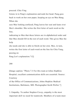 proceed. Chia Ying
listens in to Pang's explanation and nods her head. Pang goes
back to work on her own paper, keeping an eye on Mee Hang.
When she
sees Mee looking confused, Pang leaves her seat and leans over
Mee's shoulder. She writes the first letter of each word on the
line,
indicating to Mee that these letters are in alphabetical order and
that Mee should fill in the rest of each word. This gives Mee the
help
she needs and she is able to finish on her own. Mee, in turn,
writes the first letter of each word on the line for Chia Yang,
passing on
Pang Lor's explanation."12]
200
[Image caption: "Photo 7.3 For this team at Johns HopKins
Hospital, excellent communication skills are essential. Source:
Courtesy
of the Office of Communications, Johns Hopkins Medical
Institutions, Baltimore, MD. Photographer Keith Weller."]
3. Empathy. To author Stephen Covey, empathy is the most
important skill we need for teamwork. Members of a team must
 