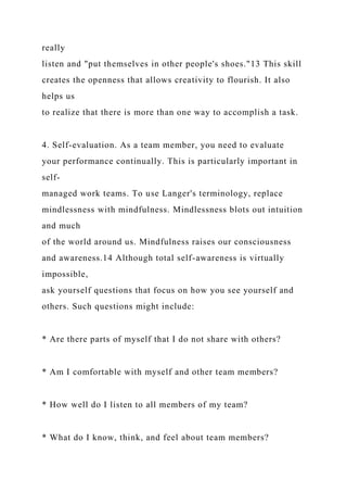 really
listen and "put themselves in other people's shoes."13 This skill
creates the openness that allows creativity to flourish. It also
helps us
to realize that there is more than one way to accomplish a task.
4. Self-evaluation. As a team member, you need to evaluate
your performance continually. This is particularly important in
self-
managed work teams. To use Langer's terminology, replace
mindlessness with mindfulness. Mindlessness blots out intuition
and much
of the world around us. Mindfulness raises our consciousness
and awareness.14 Although total self-awareness is virtually
impossible,
ask yourself questions that focus on how you see yourself and
others. Such questions might include:
* Are there parts of myself that I do not share with others?
* Am I comfortable with myself and other team members?
* How well do I listen to all members of my team?
* What do I know, think, and feel about team members?
 