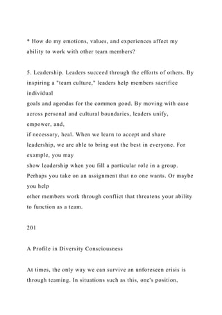 * How do my emotions, values, and experiences affect my
ability to work with other team members?
5. Leadership. Leaders succeed through the efforts of others. By
inspiring a "team culture," leaders help members sacrifice
individual
goals and agendas for the common good. By moving with ease
across personal and cultural boundaries, leaders unify,
empower, and,
if necessary, heal. When we learn to accept and share
leadership, we are able to bring out the best in everyone. For
example, you may
show leadership when you fill a particular role in a group.
Perhaps you take on an assignment that no one wants. Or maybe
you help
other members work through conflict that threatens your ability
to function as a team.
201
A Profile in Diversity Consciousness
At times, the only way we can survive an unforeseen crisis is
through teaming. In situations such as this, one's position,
 