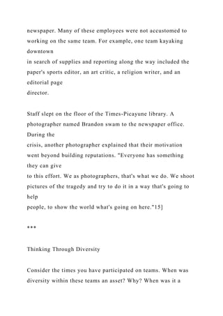 newspaper. Many of these employees were not accustomed to
working on the same team. For example, one team kayaking
downtown
in search of supplies and reporting along the way included the
paper's sports editor, an art critic, a religion writer, and an
editorial page
director.
Staff slept on the floor of the Times-Picayune library. A
photographer named Brandon swam to the newspaper office.
During the
crisis, another photographer explained that their motivation
went beyond building reputations. "Everyone has something
they can give
to this effort. We as photographers, that's what we do. We shoot
pictures of the tragedy and try to do it in a way that's going to
help
people, to show the world what's going on here."15]
***
Thinking Through Diversity
Consider the times you have participated on teams. When was
diversity within these teams an asset? Why? When was it a
 