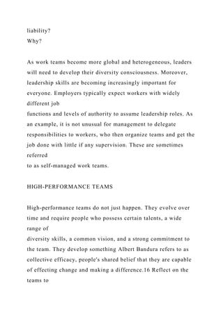 liability?
Why?
As work teams become more global and heterogeneous, leaders
will need to develop their diversity consciousness. Moreover,
leadership skills are becoming increasingly important for
everyone. Employers typically expect workers with widely
different job
functions and levels of authority to assume leadership roles. As
an example, it is not unusual for management to delegate
responsibilities to workers, who then organize teams and get the
job done with little if any supervision. These are sometimes
referred
to as self-managed work teams.
HIGH-PERFORMANCE TEAMS
High-performance teams do not just happen. They evolve over
time and require people who possess certain talents, a wide
range of
diversity skills, a common vision, and a strong commitment to
the team. They develop something Albert Bandura refers to as
collective efficacy, people's shared belief that they are capable
of effecting change and making a difference.16 Reflect on the
teams to
 
