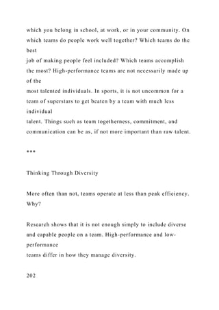 which you belong in school, at work, or in your community. On
which teams do people work well together? Which teams do the
best
job of making people feel included? Which teams accomplish
the most? High-performance teams are not necessarily made up
of the
most talented individuals. In sports, it is not uncommon for a
team of superstars to get beaten by a team with much less
individual
talent. Things such as team togetherness, commitment, and
communication can be as, if not more important than raw talent.
***
Thinking Through Diversity
More often than not, teams operate at less than peak efficiency.
Why?
Research shows that it is not enough simply to include diverse
and capable people on a team. High-performance and low-
performance
teams differ in how they manage diversity.
202
 