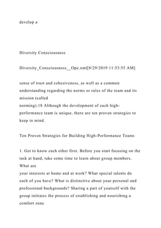 develop a
Diversity Consciousness
Diversity_Consciousness__Ope.xml[8/29/2019 11:53:55 AM]
sense of trust and cohesiveness, as well as a common
understanding regarding the norms or rules of the team and its
mission (called
norming).18 Although the development of each high-
performance team is unique, there are ten proven strategies to
keep in mind.
Ten Proven Strategies for Building High-Performance Teams
1. Get to know each other first. Before you start focusing on the
task at hand, take some time to learn about group members.
What are
your interests at home and at work? What special talents do
each of you have? What is distinctive about your personal and
professional backgrounds? Sharing a part of yourself with the
group initiates the process of establishing and nourishing a
comfort zone
 