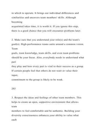in which to operate. It brings out individual differences and
similarities and uncovers team members' skills. Although
becoming
acquainted takes time, it is worth it. If you ignore this step,
there is a good chance that you will encounter problems later.
2. Make sure that you understand your role(s) and the team's
goal(s). High-performance teams unite around a common vision.
Team
goals, team knowledge, team skills, and even team problems
should be your focus. Also, everybody needs to understand what
part
they play and how every part is vital to their success as a group.
If certain people feel that others do not want or value their
input,
commitment to the group is likely to be weak.
203
3. Respect the ideas and feelings of other team members. This
helps to create an open, supportive environment that allows
team
members to feel comfortable and be authentic. Building your
diversity consciousness enhances your ability to value what
each
 