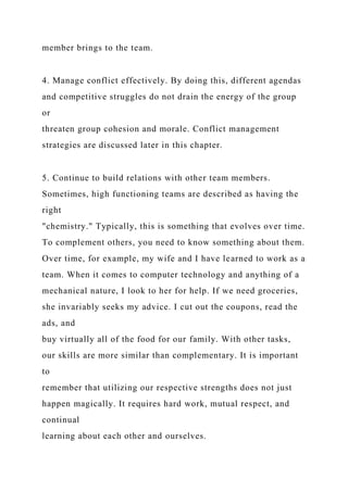 member brings to the team.
4. Manage conflict effectively. By doing this, different agendas
and competitive struggles do not drain the energy of the group
or
threaten group cohesion and morale. Conflict management
strategies are discussed later in this chapter.
5. Continue to build relations with other team members.
Sometimes, high functioning teams are described as having the
right
"chemistry." Typically, this is something that evolves over time.
To complement others, you need to know something about them.
Over time, for example, my wife and I have learned to work as a
team. When it comes to computer technology and anything of a
mechanical nature, I look to her for help. If we need groceries,
she invariably seeks my advice. I cut out the coupons, read the
ads, and
buy virtually all of the food for our family. With other tasks,
our skills are more similar than complementary. It is important
to
remember that utilizing our respective strengths does not just
happen magically. It requires hard work, mutual respect, and
continual
learning about each other and ourselves.
 