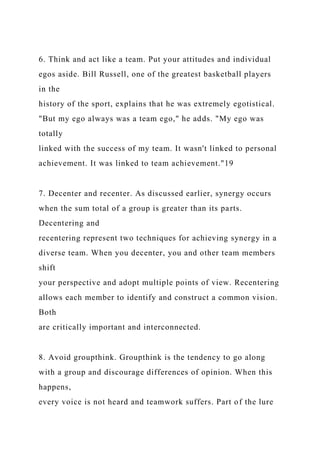 6. Think and act like a team. Put your attitudes and individual
egos aside. Bill Russell, one of the greatest basketball players
in the
history of the sport, explains that he was extremely egotistical.
"But my ego always was a team ego," he adds. "My ego was
totally
linked with the success of my team. It wasn't linked to personal
achievement. It was linked to team achievement."19
7. Decenter and recenter. As discussed earlier, synergy occurs
when the sum total of a group is greater than its parts.
Decentering and
recentering represent two techniques for achieving synergy in a
diverse team. When you decenter, you and other team members
shift
your perspective and adopt multiple points of view. Recentering
allows each member to identify and construct a common vision.
Both
are critically important and interconnected.
8. Avoid groupthink. Groupthink is the tendency to go along
with a group and discourage differences of opinion. When this
happens,
every voice is not heard and teamwork suffers. Part of the lure
 