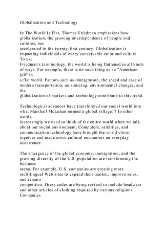 Globalization and Technology
In The World Is Flat, Thomas Friedman emphasizes how
globalization, the growing interdependence of people and
cultures, has
accelerated in the twenty-first century. Globalization is
impacting individuals of every conceivable color and culture.
To use
Friedman's terminology, the world is being flattened in all kinds
of ways. For example, there is no such thing as an "American
job" in
a flat world. Factors such as immigration, the speed and ease of
modern transportation, outsourcing, environmental changes, and
the
globalization of markets and technology contribute to this trend.
Technological advances have transformed our social world into
what Marshall McLuhan termed a global village17 In other
words,
increasingly we need to think of the entire world when we talk
about our social environment. Computers, satellites, and
communication technology have brought the world closer
together and made cross-cultural encounters an everyday
occurrence.
The emergence of the global economy, immigration, and the
growing diversity of the U.S. population are transforming the
business
arena. For example, U.S. companies are creating more
multilingual Web sites to expand their market, improve sales,
and remain
competitive. Dress codes are being revised to include headwear
and other articles of clothing required by various religions.
Companies
 