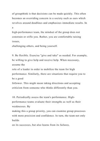 of groupthink is that decisions can be made quickly. This often
becomes an overriding concern in a society such as ours which
revolves around deadlines and emphasizes immediate results. In
a
high-performance team, the mindset of the group does not
constrain or stifle you. Rather, you are comfortable raising
issues,
challenging others, and being yourself.
9. Be flexible. Exercise "give and take" as needed. For example,
be willing to give help and receive help. When necessary,
assume the
role of a leader in order to mobilize the team for high
performance. Similarly, there are situations that require you to
be a good
follower. This might mean taking directions and accepting
criticism from someone who thinks differently than you.
10. Periodically assess the team's performance. High-
performance teams evaluate their strengths as well as their
weaknesses. By
making this a group priority, you can examine group processes
with more precision and confidence. In turn, the team not only
builds
on its successes, but also learns from its failures.
 