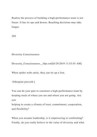 Realize the process of building a high-performance team is not
linear. It has its ups and downs. Reaching decisions may take
longer.
204
Diversity Consciousness
Diversity_Consciousness__Ope.xml[8/29/2019 11:53:55 AM]
When spider webs unite, they can tie up a lion.
-Ethiopian proverb.]
You can do your part to construct a high-performance team by
keeping track of where you are and where you are going. Are
you
helping to create a climate of trust, commitment, cooperation,
and flexibility?
When you assume leadership, is it empowering or conforming?
Finally, do you really believe in the value of diversity and what
 
