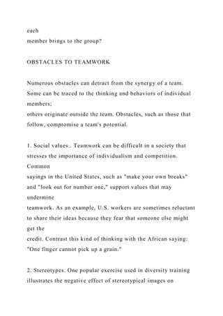 each
member brings to the group?
OBSTACLES TO TEAMWORK
Numerous obstacles can detract from the synergy of a team.
Some can be traced to the thinking and behaviors of individual
members;
others originate outside the team. Obstacles, such as those that
follow, compromise a team's potential.
1. Social values.. Teamwork can be difficult in a society that
stresses the importance of individualism and competition.
Common
sayings in the United States, such as "make your own breaks"
and "look out for number one," support values that may
undermine
teamwork. As an example, U.S. workers are sometimes reluctant
to share their ideas because they fear that someone else might
get the
credit. Contrast this kind of thinking with the African saying:
"One finger cannot pick up a grain."
2. Stereotypes. One popular exercise used in diversity training
illustrates the negative effect of stereotypical images on
 