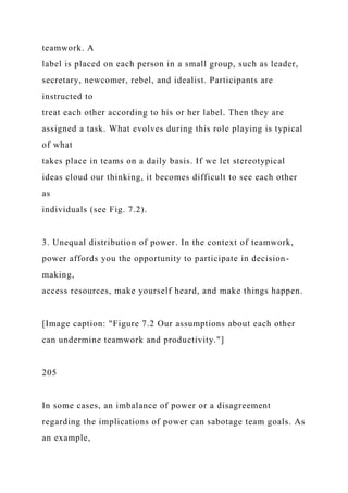 teamwork. A
label is placed on each person in a small group, such as leader,
secretary, newcomer, rebel, and idealist. Participants are
instructed to
treat each other according to his or her label. Then they are
assigned a task. What evolves during this role playing is typical
of what
takes place in teams on a daily basis. If we let stereotypical
ideas cloud our thinking, it becomes difficult to see each other
as
individuals (see Fig. 7.2).
3. Unequal distribution of power. In the context of teamwork,
power affords you the opportunity to participate in decision-
making,
access resources, make yourself heard, and make things happen.
[Image caption: "Figure 7.2 Our assumptions about each other
can undermine teamwork and productivity."]
205
In some cases, an imbalance of power or a disagreement
regarding the implications of power can sabotage team goals. As
an example,
 