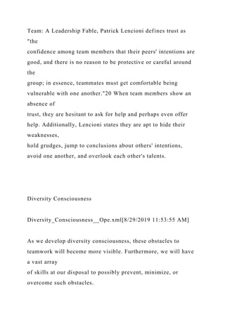 Team: A Leadership Fable, Patrick Lencioni defines trust as
"the
confidence among team members that their peers' intentions are
good, and there is no reason to be protective or careful around
the
group; in essence, teammates must get comfortable being
vulnerable with one another."20 When team members show an
absence of
trust, they are hesitant to ask for help and perhaps even offer
help. Additionally, Lencioni states they are apt to hide their
weaknesses,
hold grudges, jump to conclusions about others' intentions,
avoid one another, and overlook each other's talents.
Diversity Consciousness
Diversity_Consciousness__Ope.xml[8/29/2019 11:53:55 AM]
As we develop diversity consciousness, these obstacles to
teamwork will become more visible. Furthermore, we will have
a vast array
of skills at our disposal to possibly prevent, minimize, or
overcome such obstacles.
 