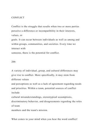 CONFLICT
Conflict is the struggle that results when two or more parties
perceive a difference or incompatibility in their interests,
values, or
goals. It can occur between individuals as well as among and
within groups, communities, and societies. Every time we
interact with
someone, there is the potential for conflict.
206
A variety of individual, group, and cultural differences may
give rise to conflict. More specifically, it may stem from
different values
and perceptions as well as a lack of agreement regarding needs
and priorities. Within a team, potential sources of conflict
include
cultural misunderstandings, stereotypical assumptions,
discriminatory behavior, and disagreements regarding the roles
of team
members and the team's mission.
What comes to your mind when you hear the word conflict!
 